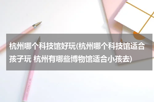 杭州哪个科技馆好玩(杭州哪个科技馆适合孩子玩 杭州有哪些博物馆适合小孩去)