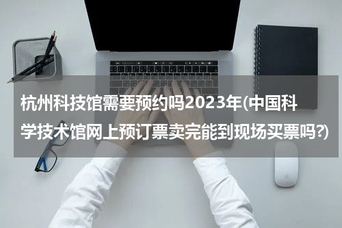 杭州科技馆需要预约吗2023年(中国科学技术馆网上预订票卖完能到现场买票吗?)