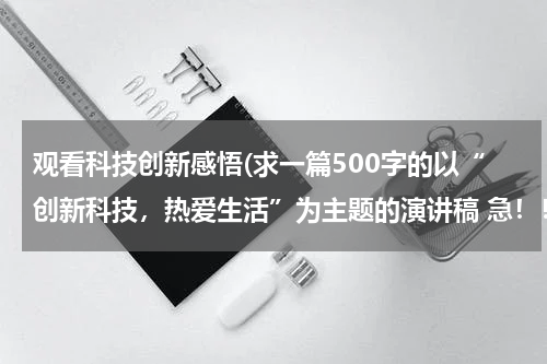 观看科技创新感悟(求一篇500字的以“创新科技，热爱生活”为主题的演讲稿 急！！！！)
