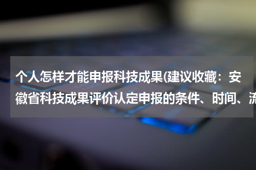 个人怎样才能申报科技成果(建议收藏:安徽省科技成果评价认定申报的条件、时间、流程、费用、材料等相关内容详细介绍)