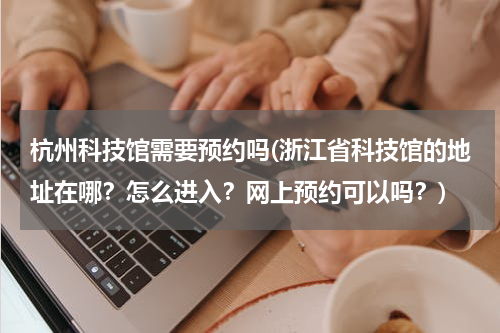 杭州科技馆需要预约吗(浙江省科技馆的地址在哪？怎么进入？网上预约可以吗？)
