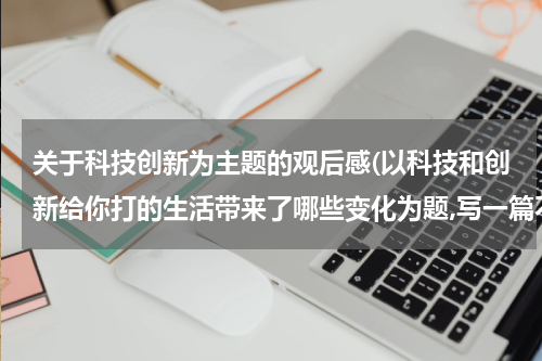 关于科技创新为主题的观后感(以科技和创新给你打的生活带来了哪些变化为题,写一篇不少于500字的作文)