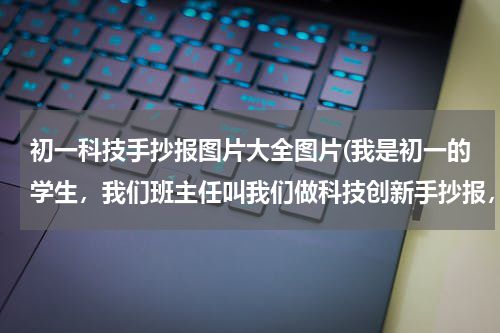 初一科技手抄报图片大全图片(我是初一的学生，我们班主任叫我们做科技创新手抄报，我必须得查找有关电脑的资料。望大家能帮助我，谢谢)